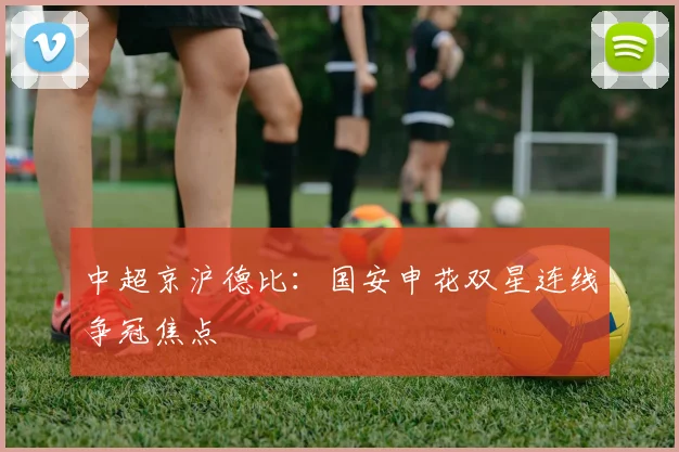 中超京沪德比：国安申花双星连线争冠焦点