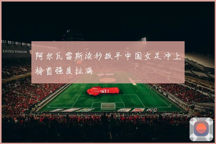 阿尔瓦雷斯读秒扳平中国女足冲上榜首强度拉满