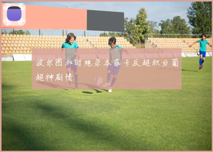 波尔图加时绝杀本菲卡反超积分葡超神剧情