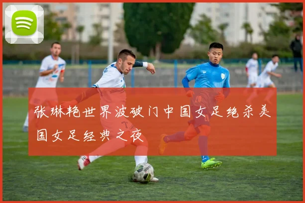 张琳艳世界波破门中国女足绝杀美国女足经典之夜
