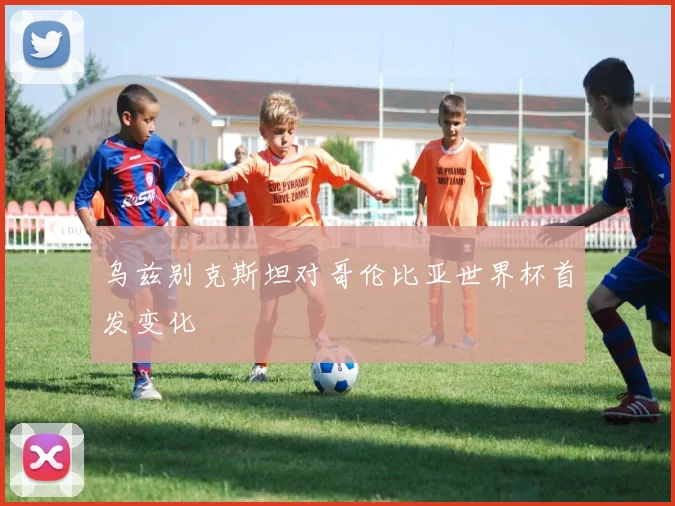 乌兹别克斯坦对哥伦比亚世界杯首发变化